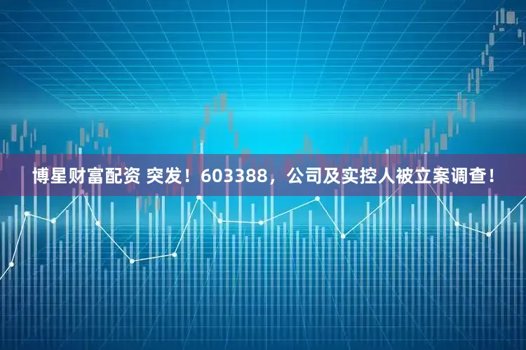 博星财富配资 突发！603388，公司及实控人被立案调查！