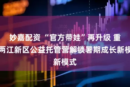 妙嘉配资 “官方带娃”再升级 重庆两江新区公益托管营解锁暑期成长新模式