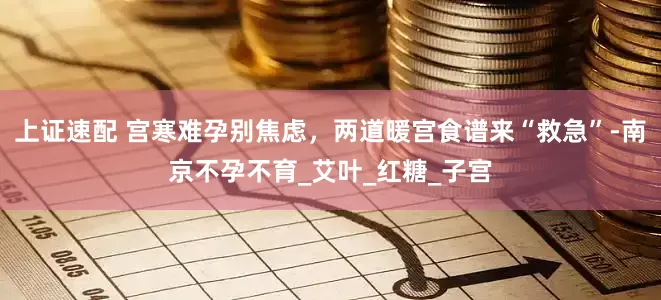 上证速配 宫寒难孕别焦虑，两道暖宫食谱来“救急”-南京不孕不育_艾叶_红糖_子宫