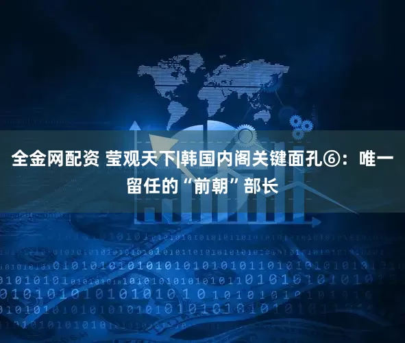 全金网配资 莹观天下|韩国内阁关键面孔⑥：唯一留任的“前朝”部长