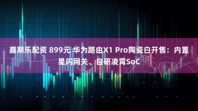 嘉期乐配资 899元 华为路由X1 Pro陶瓷白开售：内置星闪网关、自研凌霄SoC