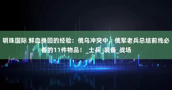 明珠国际 鲜血换回的经验：俄乌冲突中，俄军老兵总结前线必备的11件物品！_士兵_装备_战场