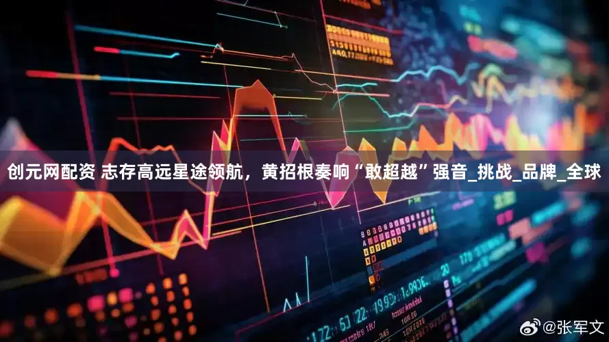 创元网配资 志存高远星途领航，黄招根奏响“敢超越”强音_挑战_品牌_全球