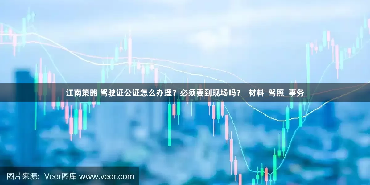 江南策略 驾驶证公证怎么办理？必须要到现场吗？_材料_驾照_事务