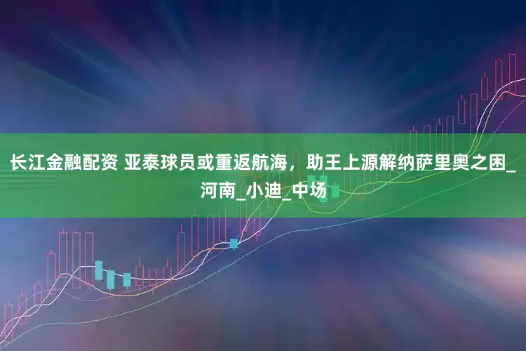 长江金融配资 亚泰球员或重返航海，助王上源解纳萨里奥之困_河南_小迪_中场