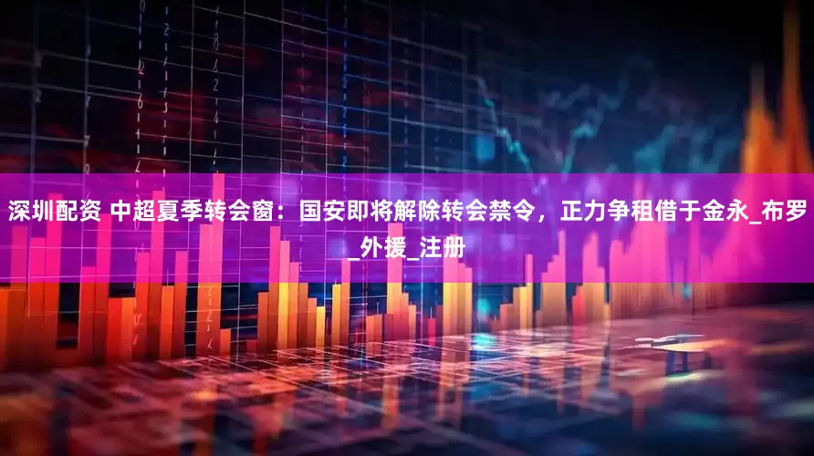 深圳配资 中超夏季转会窗：国安即将解除转会禁令，正力争租借于金永_布罗_外援_注册