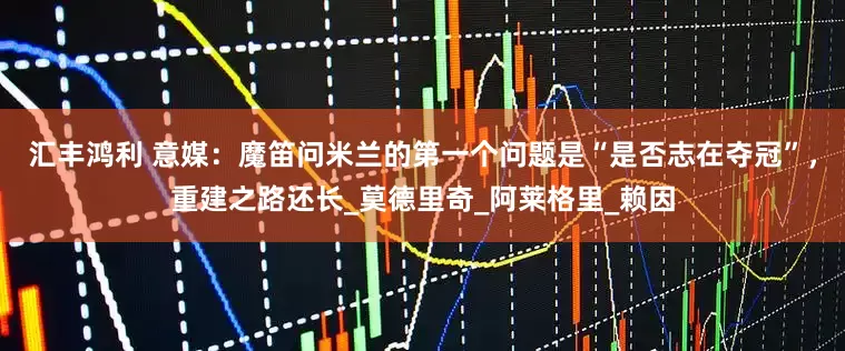 汇丰鸿利 意媒：魔笛问米兰的第一个问题是“是否志在夺冠”，重建之路还长_莫德里奇_阿莱格里_赖因