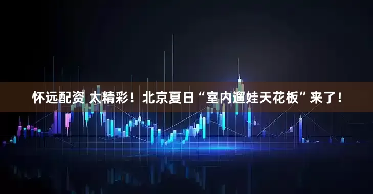 怀远配资 太精彩！北京夏日“室内遛娃天花板”来了！
