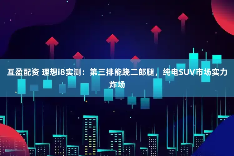 互盈配资 理想i8实测：第三排能跷二郎腿，纯电SUV市场实力炸场