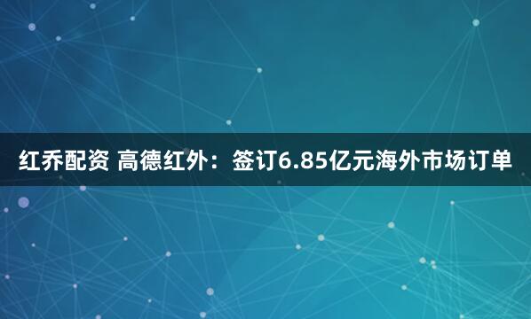 红乔配资 高德红外：签订6.85亿元海外市场订单