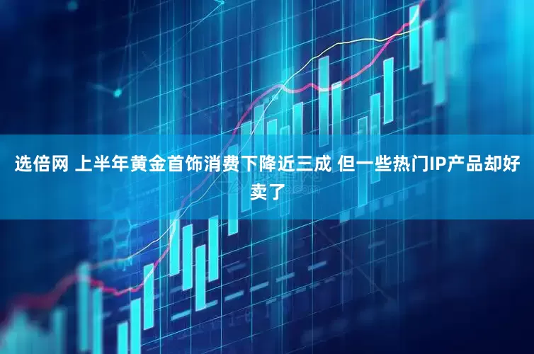 选倍网 上半年黄金首饰消费下降近三成 但一些热门IP产品却好卖了