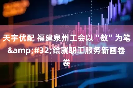 天宇优配 福建泉州工会以“数”为笔&#32;绘就职工服务新画卷