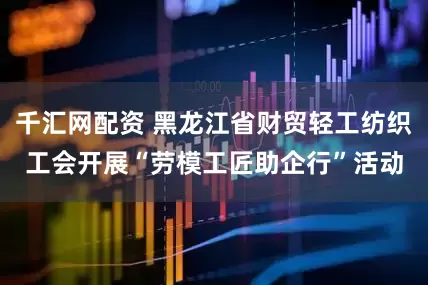 千汇网配资 黑龙江省财贸轻工纺织工会开展“劳模工匠助企行”活动