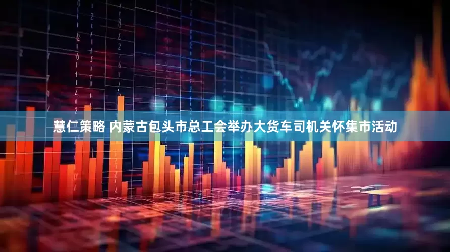 慧仁策略 内蒙古包头市总工会举办大货车司机关怀集市活动