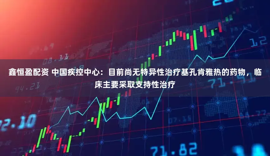 鑫恒盈配资 中国疾控中心：目前尚无特异性治疗基孔肯雅热的药物，临床主要采取支持性治疗