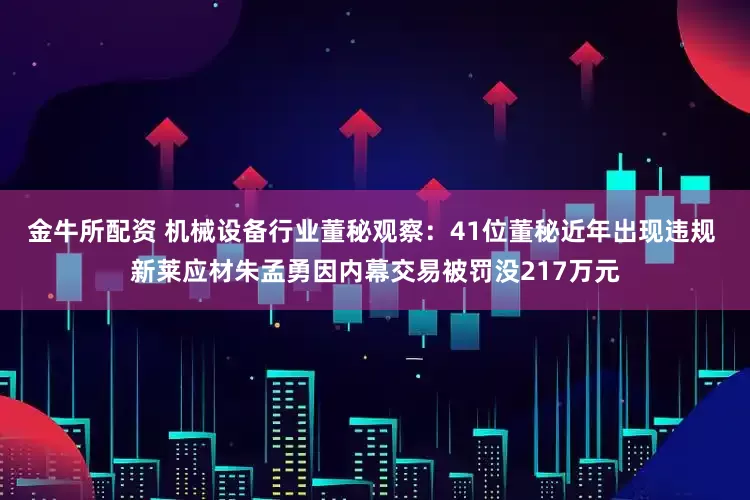 金牛所配资 机械设备行业董秘观察：41位董秘近年出现违规 新莱应材朱孟勇因内幕交易被罚没217万元