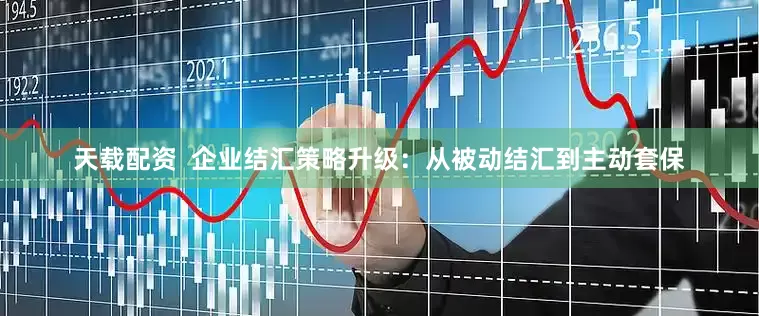 天载配资  企业结汇策略升级：从被动结汇到主动套保