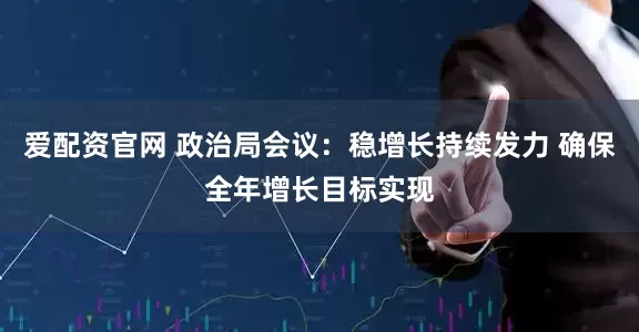 爱配资官网 政治局会议：稳增长持续发力 确保全年增长目标实现