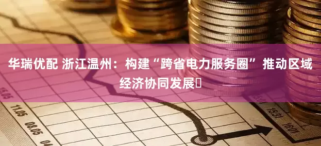 华瑞优配 浙江温州：构建“跨省电力服务圈” 推动区域经济协同发展​