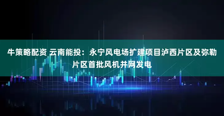 牛策略配资 云南能投：永宁风电场扩建项目泸西片区及弥勒片区首批风机并网发电
