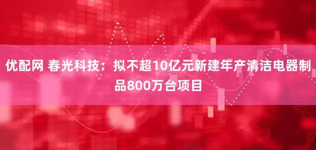 优配网 春光科技：拟不超10亿元新建年产清洁电器制品800万台项目