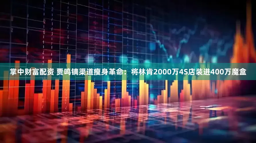 掌中财富配资 贾鸣镝渠道瘦身革命：将林肯2000万4S店装进400万魔盒